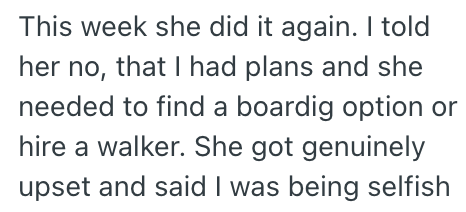 This week she did it again. I told her no, that I had plans and she needed to find a boardig option or hire a walker. She got genuinely upset and said I was being selfish