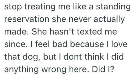 stop treating me like a standing reservation she never actually made. She hasn't texted me since. I feel bad because I love that dog, but I dont think I did anything wrong here. Did I?