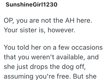 SunshineGirl1230 OP, you are not the AH here. Your sister is, however. You told her on a few occasions that you weren't available, and she just drops the dog off, assuming you're free. But she