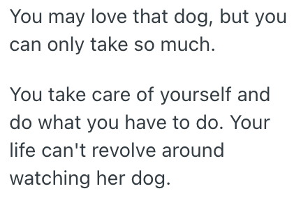 You may love that dog, but you can only take so much. You take care of yourself and do what you have to do. Your life can't revolve around watching her dog.