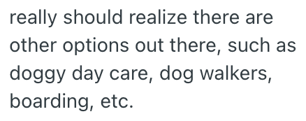 really should realize there are other options out there, such as doggy day care, dog walkers, boarding, etc.