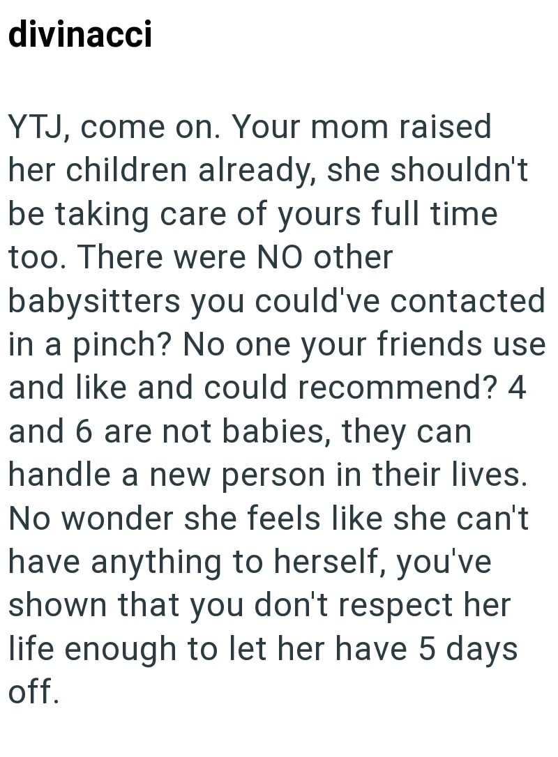 divinacci YTJ, come on. Your mom raised her children already, she shouldn't be taking care of yours full time too. There were NO other babysitters you could've contacted in a pinch? No one your friends use and like and could recommend? 4 and 6 are not babies, they can handle a new person in their lives. No wonder she feels like she can't have anything to herself, you've shown that you don't respect her life enough to let her have 5 days off.
