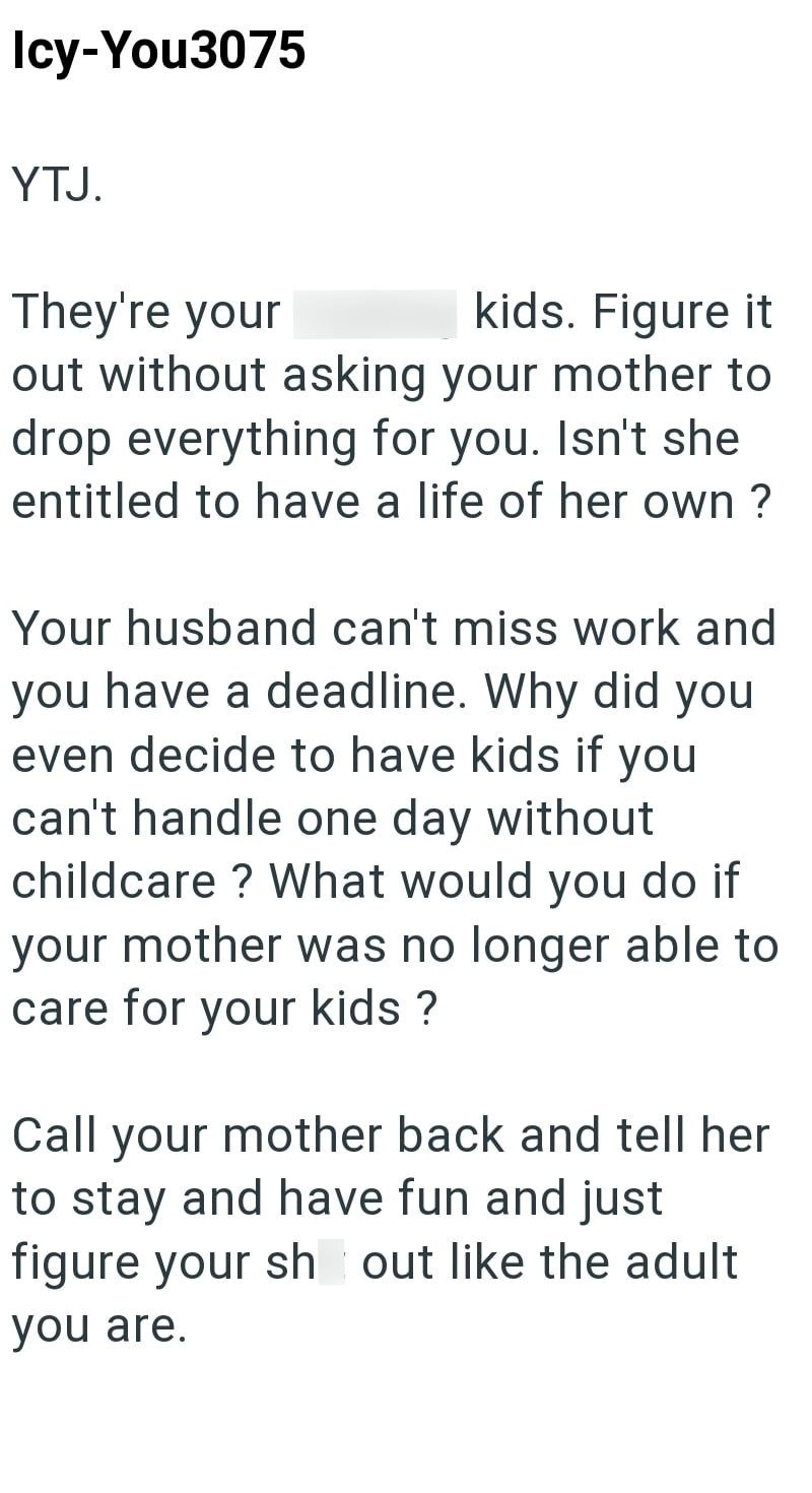 Icy-You3075 YTJ. They're your kids. Figure it out without asking your mother to drop everything for you. Isn't she entitled to have a life of her own? Your husband can't miss work and you have a deadline. Why did you even decide to have kids if you can't handle one day without childcare? What would you do if your mother was no longer able to care for your kids? Call your mother back and tell her to stay and have fun and just figure your sh out like the adult you are.
