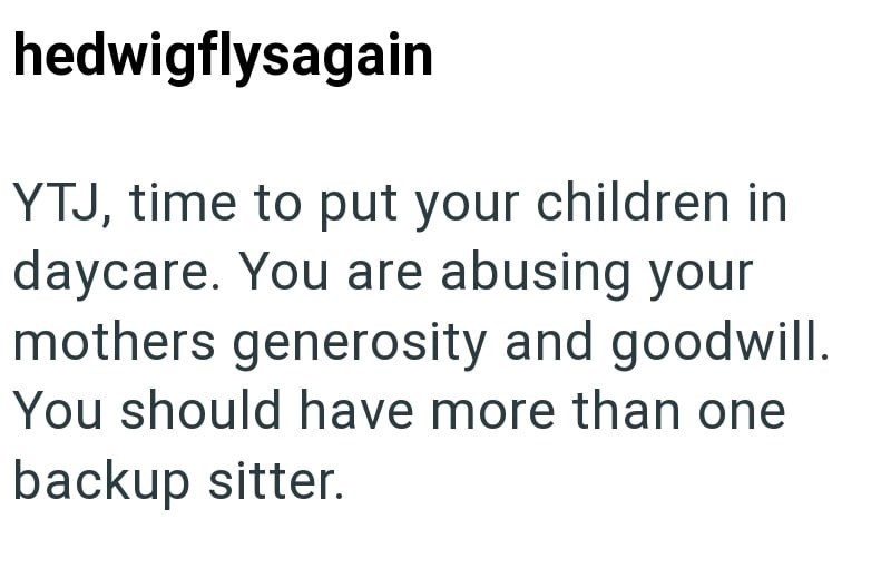 hedwigflysagain YTJ, time to put your children in daycare. You are abusing your mothers generosity and goodwill. You should have more than one backup sitter.