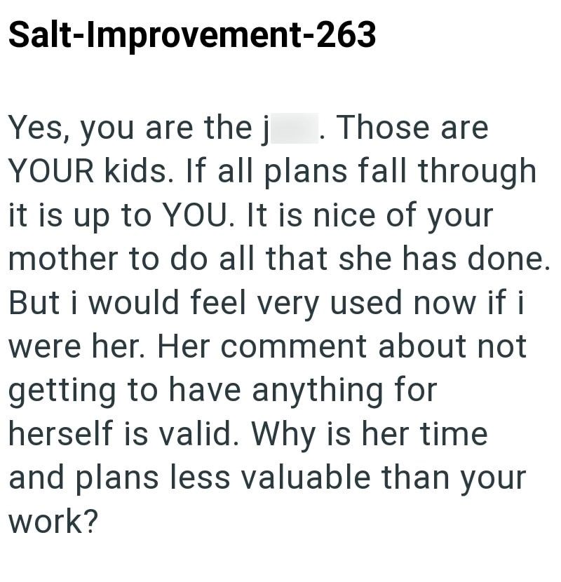 Salt-Improvement-263 Yes, you are the j . Those are YOUR kids. If all plans fall through it is up to YOU. It is nice of your mother to do all that she has done. But i would feel very used now if i were her. Her comment about not getting to have anything for herself is valid. Why is her time and plans less valuable than your work?