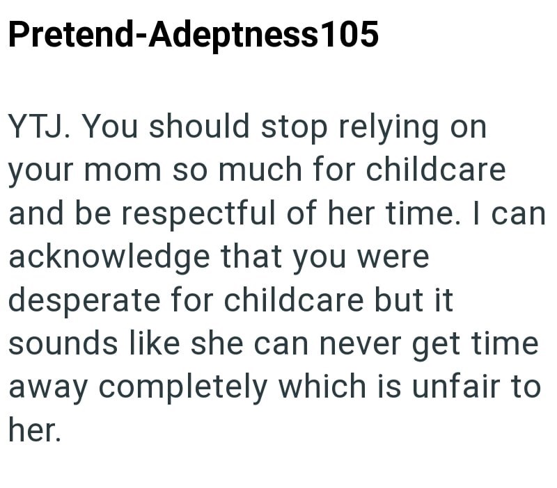 Pretend-Adeptness105 YTJ. You should stop relying on your mom so much for childcare and be respectful of her time. I can acknowledge that you were. desperate for childcare but it sounds like she can never get time away completely which is unfair to her.