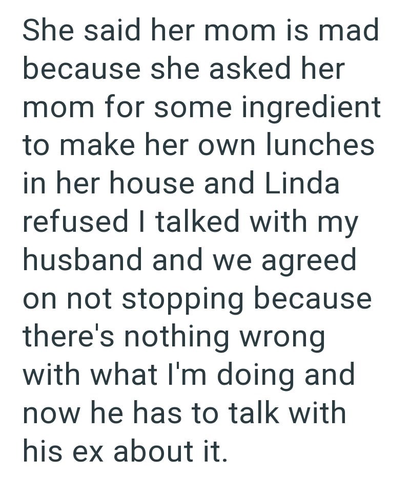 She said her mom is mad because she asked her mom for some ingredient to make her own lunches in her house and Linda refused I talked with my husband and we agreed on not stopping because there's nothing wrong with what I'm doing and now he has to talk with his ex about it.
