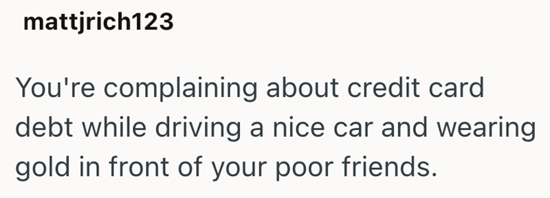mattjrich123 You're complaining about credit card debt while driving a nice car and wearing gold in front of your poor friends.