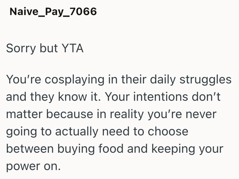 Naive_Pay_7066 Sorry but YTA You're cosplaying in their daily struggles and they know it. Your intentions don't matter because in reality you're never going to actually need to choose between buying food and keeping your power on.