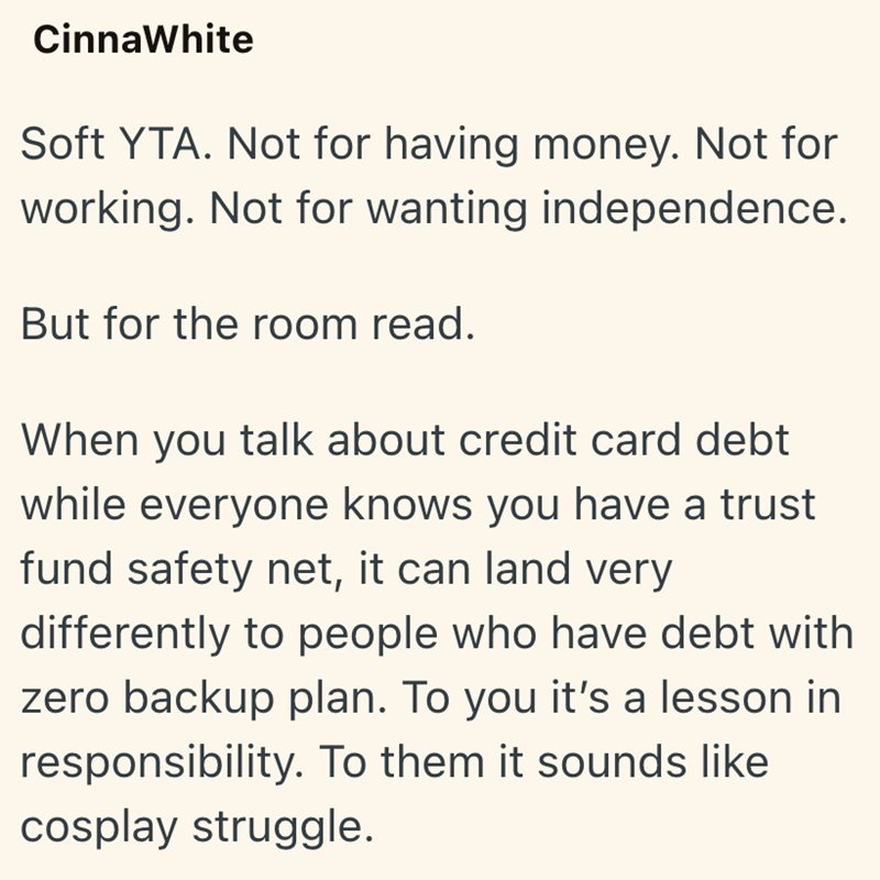 CinnaWhite Soft YTA. Not for having money. Not for working. Not for wanting independence. But for the room read. When you talk about credit card debt while everyone knows you have a trust fund safety net, it can land very differently to people who have debt with zero backup plan. To you it's a lesson in responsibility. To them it sounds like cosplay struggle.