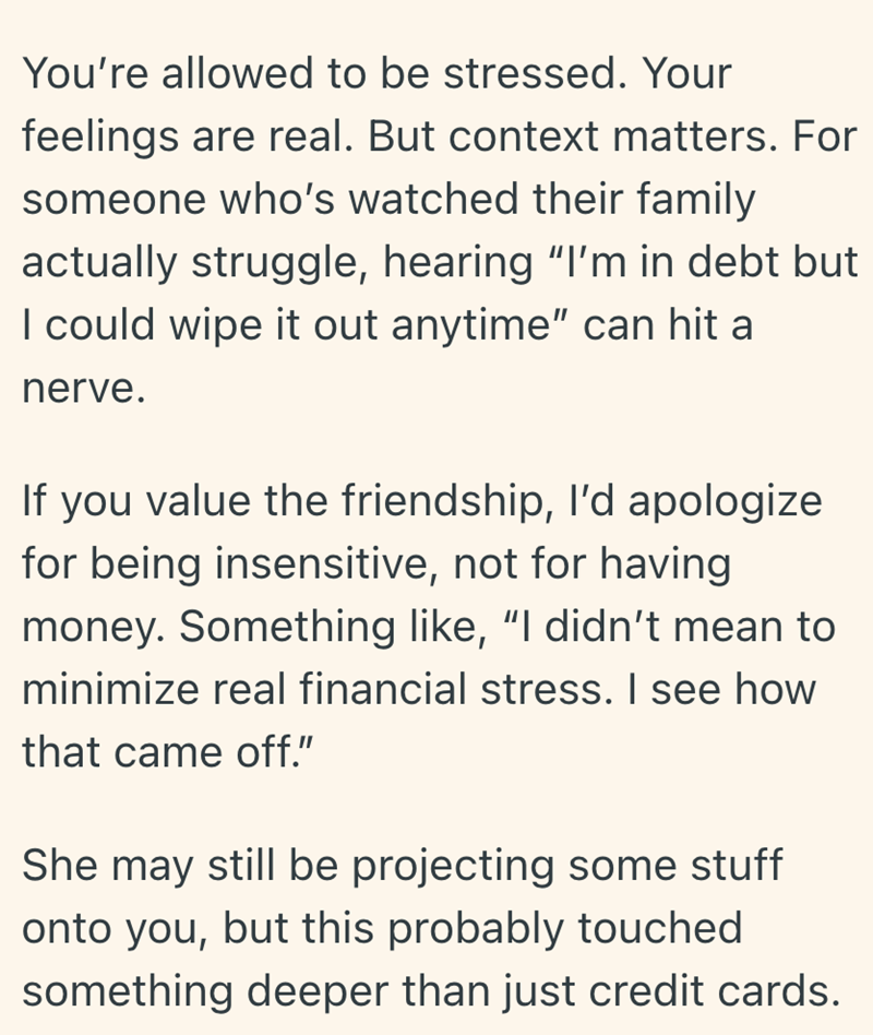You're allowed to be stressed. Your feelings are real. But context matters. For someone who's watched their family actually struggle, hearing "I'm in debt but I could wipe it out anytime" can hit a nerve. If you value the friendship, I'd apologize for being insensitive, not for having money. Something like, "I didn't mean to minimize real financial stress. I see how that came off." She may still be projecting some stuff onto you, but this probably touched something deeper than just credit cards.