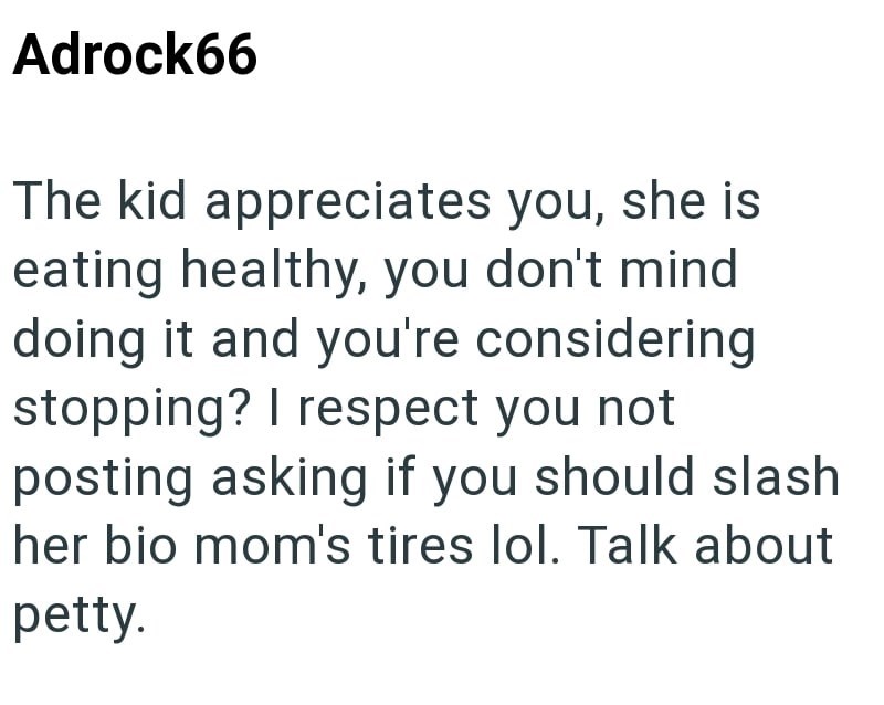 Adrock66 The kid appreciates you, she is eating healthy, you don't mind doing it and you're considering stopping? I respect you not posting asking if you should slash her bio mom's tires lol. Talk about petty.
