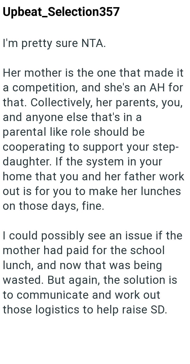 Upbeat Selection357 I'm pretty sure NTA. Her mother is the one that made it a competition, and she's an AH for that. Collectively, her parents, you, and anyone else that's in a parental like role should be cooperating to support your step- daughter. If the system in your home that you and her father work out is for you to make her lunches on those days, fine. I could possibly see an issue if the mother had paid for the school lunch, and now that was being wasted. But again, the solution is to co