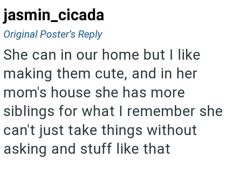 jasmin_cicada Original Poster's Reply She can in our home but I like making them cute, and in her mom's house she has more siblings for what I remember she can't just take things without asking and stuff like that