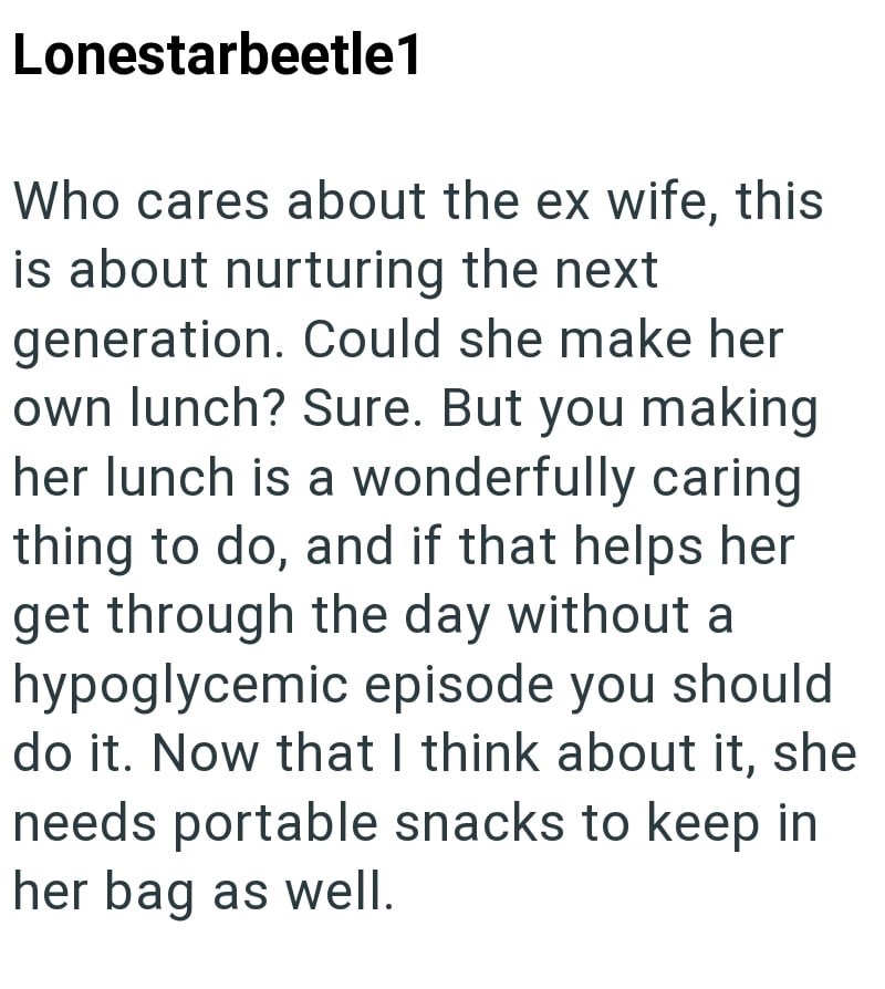 Lonestarbeetle1 Who cares about the ex wife, this is about nurturing the next generation. Could she make her own lunch? Sure. But you making her lunch is a wonderfully caring thing to do, and if that helps her get through the day without a hypoglycemic episode you should do it. Now that I think about it, she needs portable snacks to keep in her bag as well.