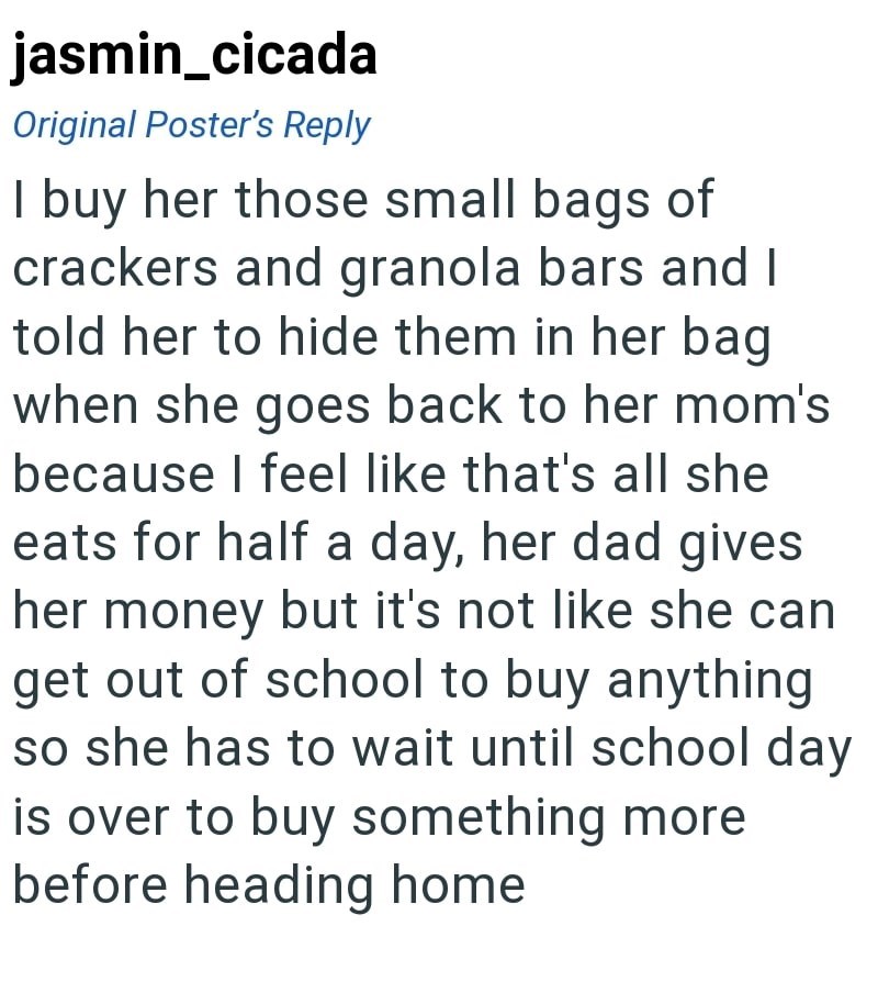 jasmin_cicada Original Poster's Reply I buy her those small bags of crackers and granola bars and I told her to hide them in her bag when she goes back to her mom's because I feel like that's all she eats for half a day, her dad gives her money but it's not like she can get out of school to buy anything so she has to wait until school day is over to buy something more before heading home