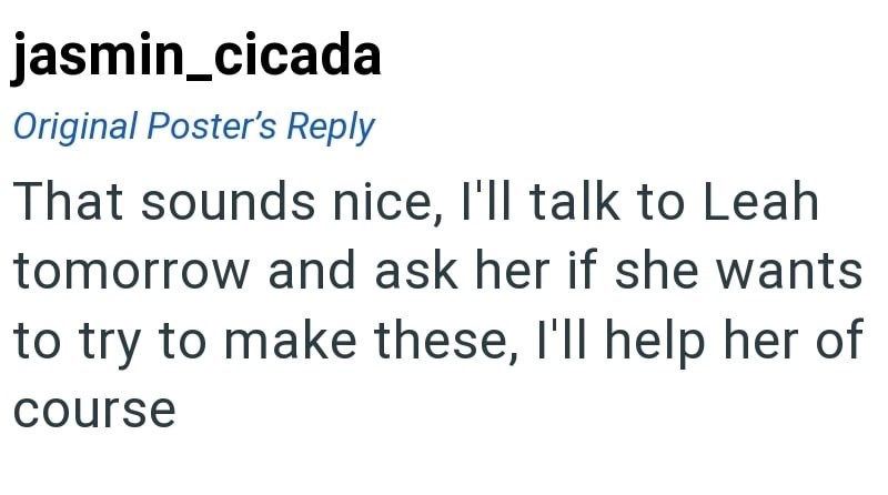 jasmin_cicada Original Poster's Reply That sounds nice, I'll talk to Leah tomorrow and ask her if she wants to try to make these, I'll help her of course