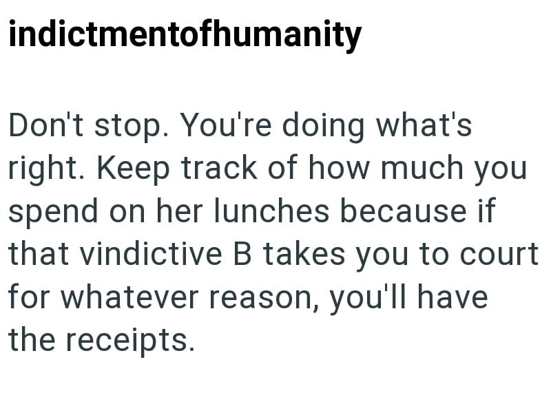 indictmentofhumanity Don't stop. You're doing what's right. Keep track of how much you spend on her lunches because if that vindictive B takes you to court for whatever reason, you'll have the receipts.