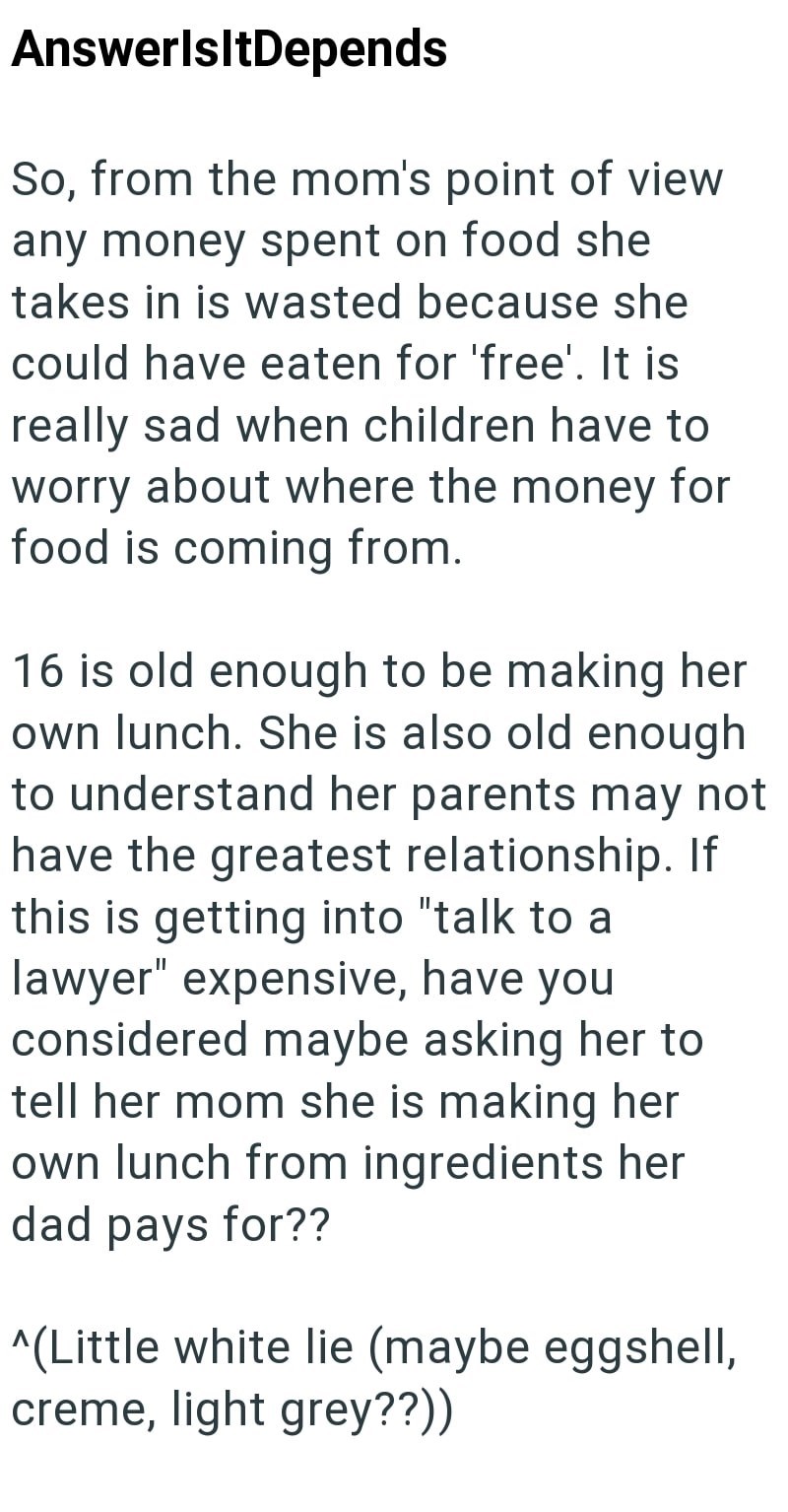 AnswerlsltDepends So, from the mom's point of view any money spent on food she takes in is wasted because she could have eaten for 'free'. It is really sad when children have to worry about where the money for food is coming from. 16 is old enough to be making her own lunch. She is also old enough to understand her parents may not have the greatest relationship. If this is getting into "talk to a lawyer" expensive, have you considered maybe asking her to tell her mom she is making her own lunch