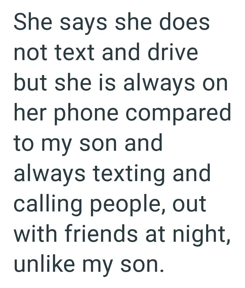 She says she does not text and drive but she is always on her phone compared to my son and always texting and calling people, out with friends at night, unlike my son.