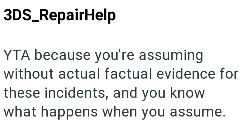 3DS_RepairHelp YTA because you're assuming without actual factual evidence for these incidents, and you know what happens when you assume.