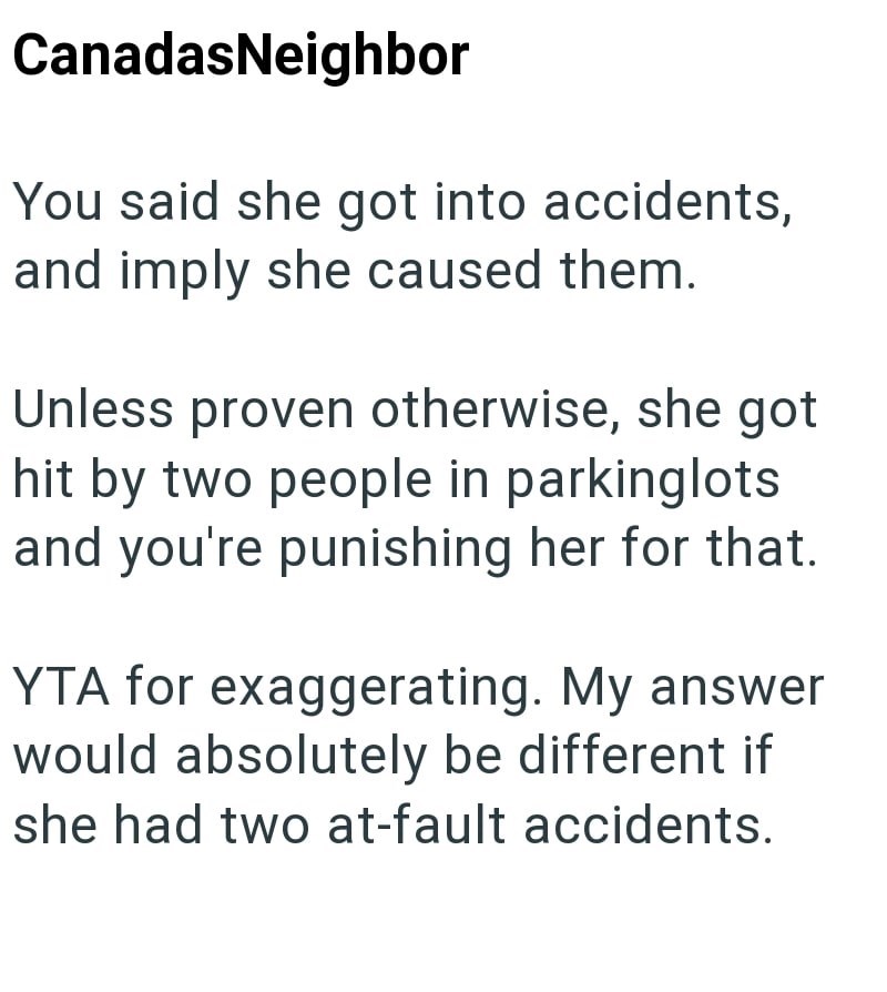 CanadasNeighbor You said she got into accidents, and imply she caused them. Unless proven otherwise, she got hit by two people in parking lots and you're punishing her for that. YTA for exaggerating. My answer would absolutely be different if she had two at-fault accidents.