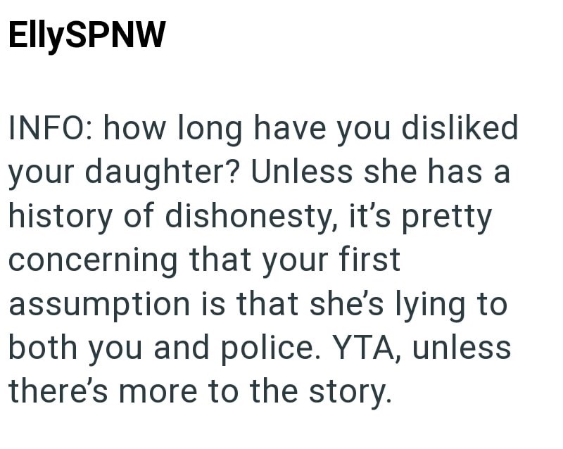 EllySPNW INFO: how long have you disliked your daughter? Unless she has a history of dishonesty, it's pretty concerning that your first assumption is that she's lying to both you and police. YTA, unless there's more to the story.