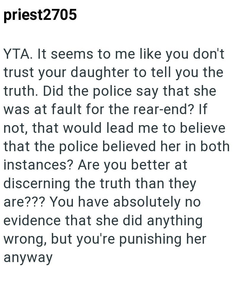 priest2705 YTA. It seems to me like you don't trust your daughter to tell you the truth. Did the police say that she was at fault for the rear-end? If not, that would lead me to believe that the police believed her in both instances? Are you better at discerning the truth than they are??? You have absolutely no evidence that she did anything wrong, but you're punishing her anyway