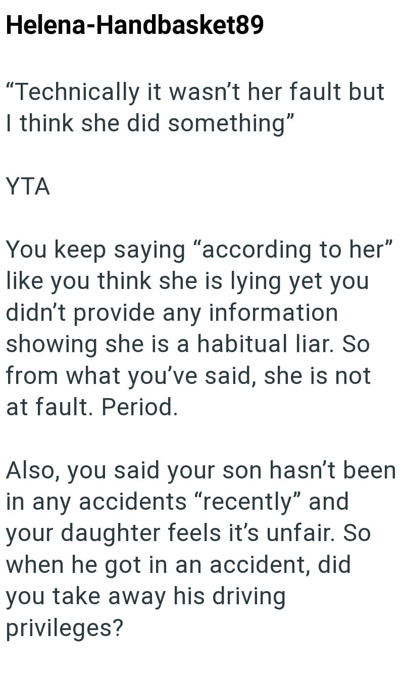 Helena-Handbasket89 "Technically it wasn't her fault but I think she did something" YTA You keep saying "according to her" like you think she is lying yet you didn't provide any information showing she is a habitual liar. So from what you've said, she is not at fault. Period. Also, you said your son hasn't been in any accidents "recently" and your daughter feels it's unfair. So when he got in an accident, did you take away his driving privileges?
