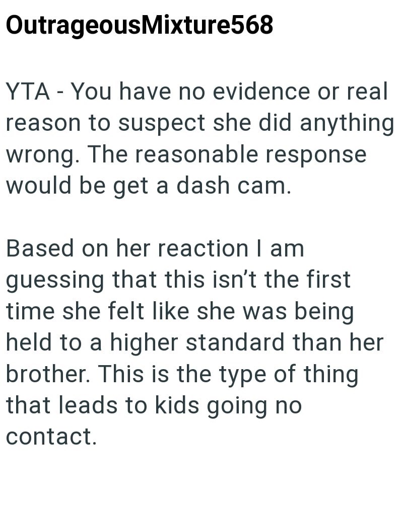 OutrageousMixture568 YTA - You have no evidence or real reason to suspect she did anything wrong. The reasonable response would be get a dash cam. Based on her reaction I am guessing that this isn't the first time she felt like she was being held to a higher standard than her brother. This is the type of thing that leads to kids going no contact.