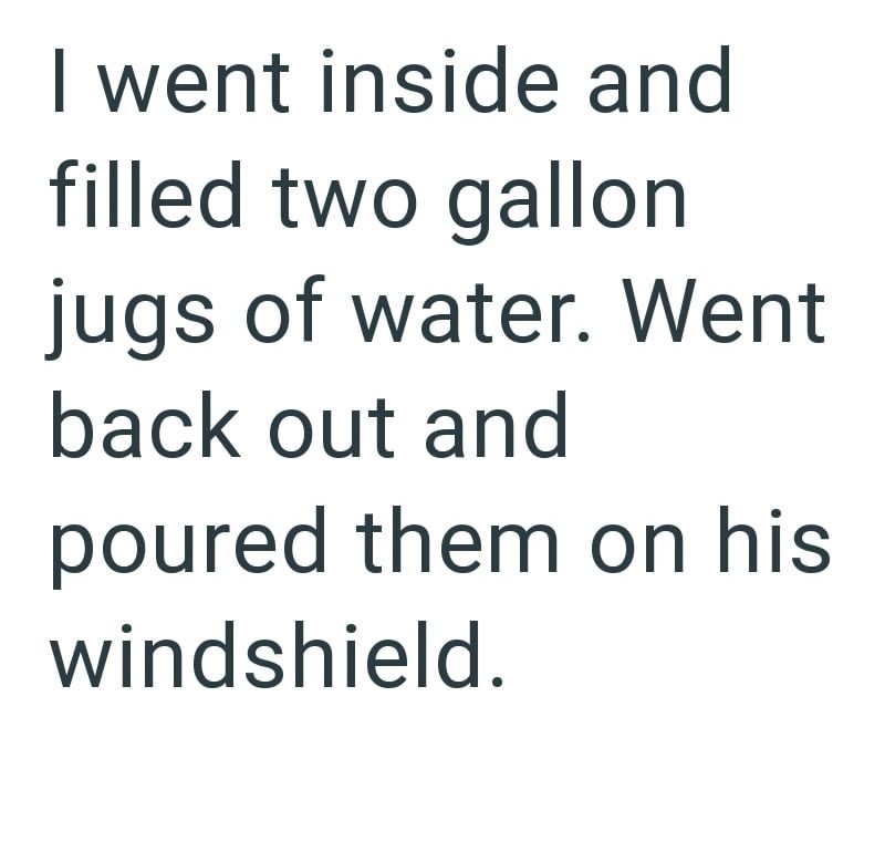 I went inside and filled two gallon jugs of water. Went back out and poured them on his windshield.