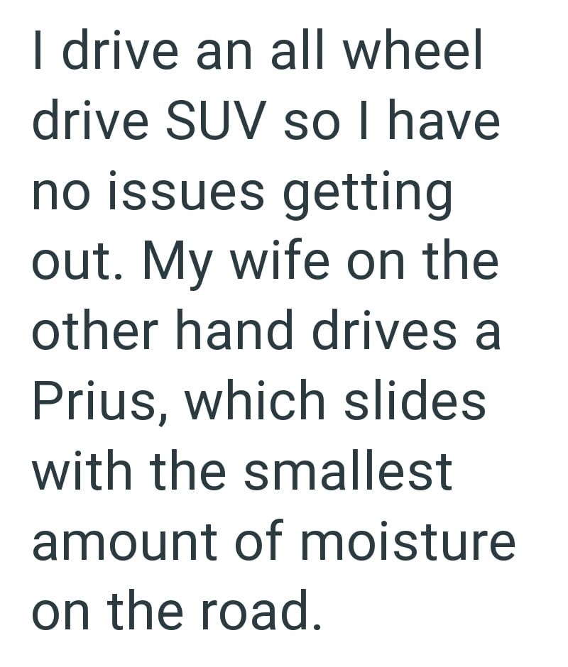 I drive an all wheel drive SUV so I have no issues getting out. My wife on the other hand drives a Prius, which slides with the smallest amount of moisture on the road.