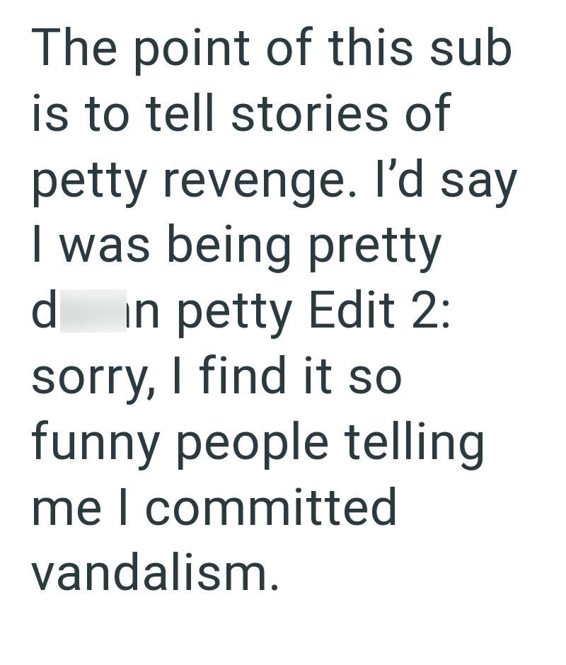 The point of this sub is to tell stories of petty revenge. I'd say I was being pretty d in petty Edit 2: sorry, I find it so funny people telling me I committed vandalism.