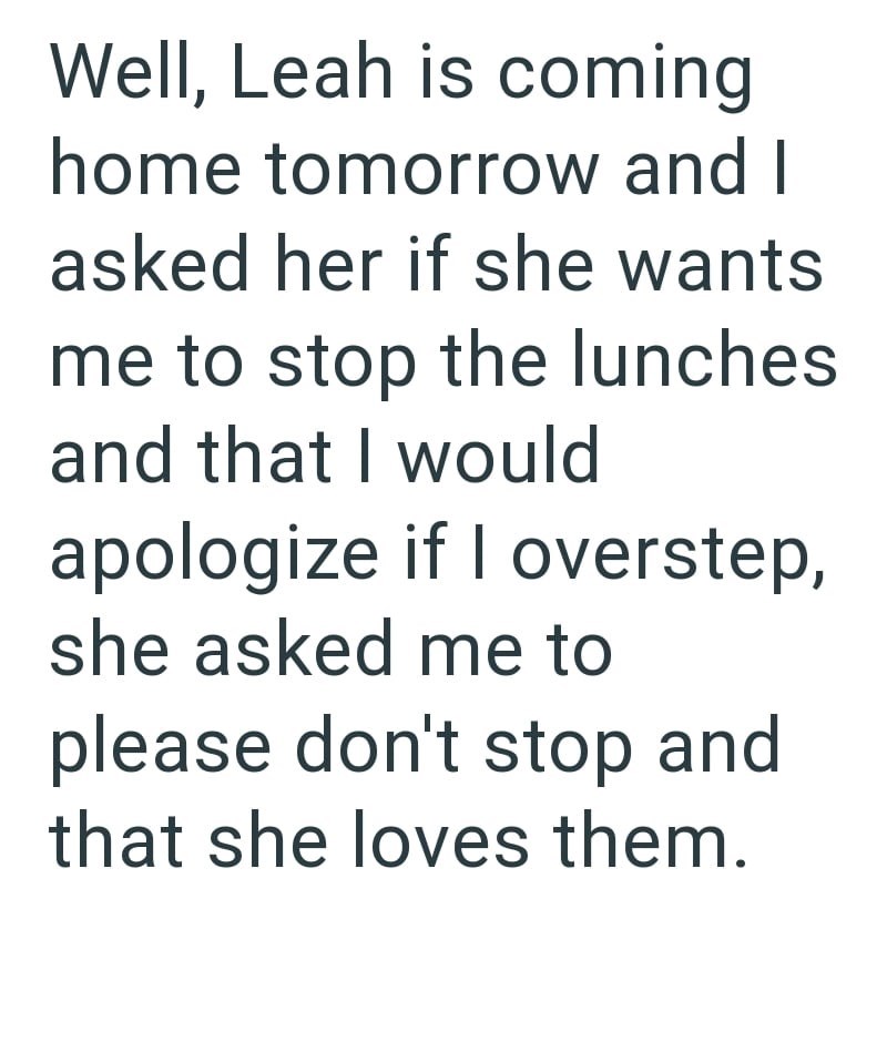 Well, Leah is coming home tomorrow and I asked her if she wants me to stop the lunches and that I would apologize if I overstep, she asked me to please don't stop and that she loves them.