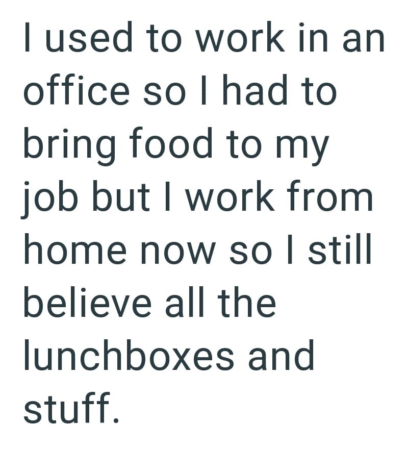 I used to work in an office so I had to bring food to my job but I work from home now so I still believe all the lunchboxes and stuff.
