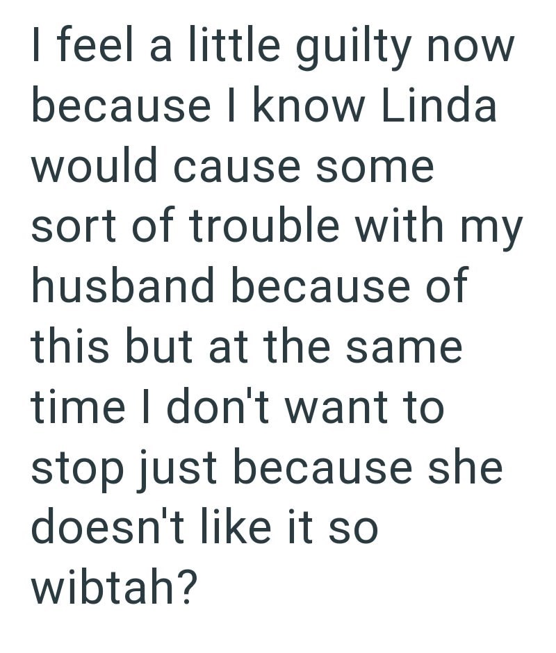 I feel a little guilty now because I know Linda would cause some sort of trouble with my husband because of this but at the same time I don't want to stop just because she doesn't like it so wibtah?