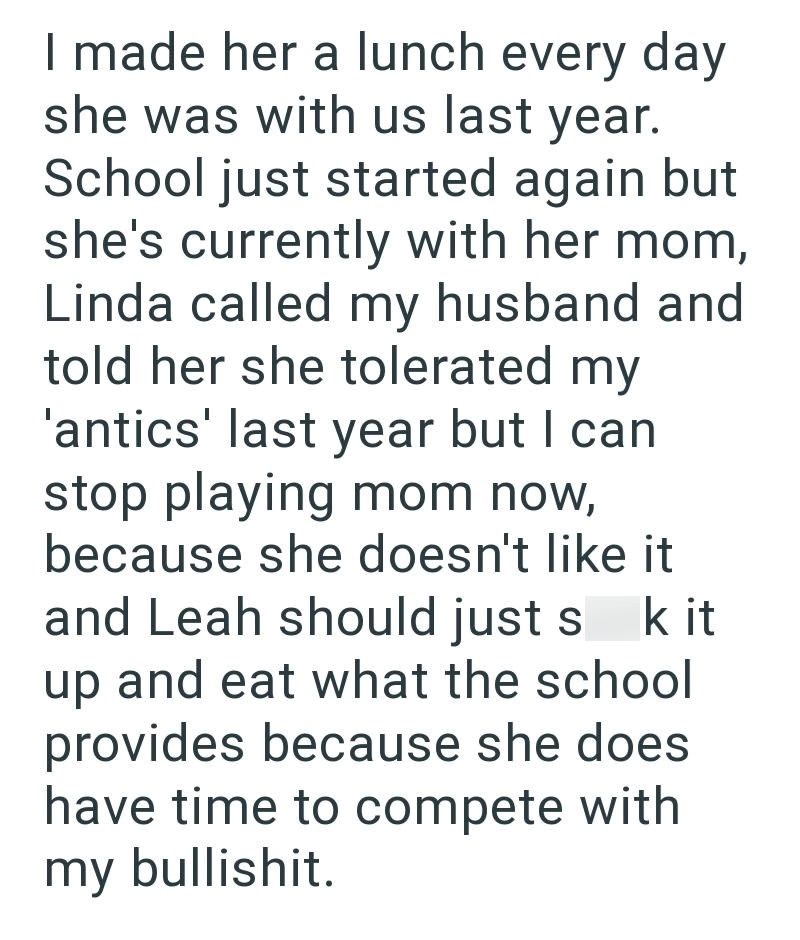 I made her a lunch every day she was with us last year. School just started again but she's currently with her mom, Linda called my husband and told her she tolerated my 'antics' last year but I can stop playing mom now, because she doesn't like it and Leah should just s k it up and eat what the school provides because she does have time to compete with my bullishit.