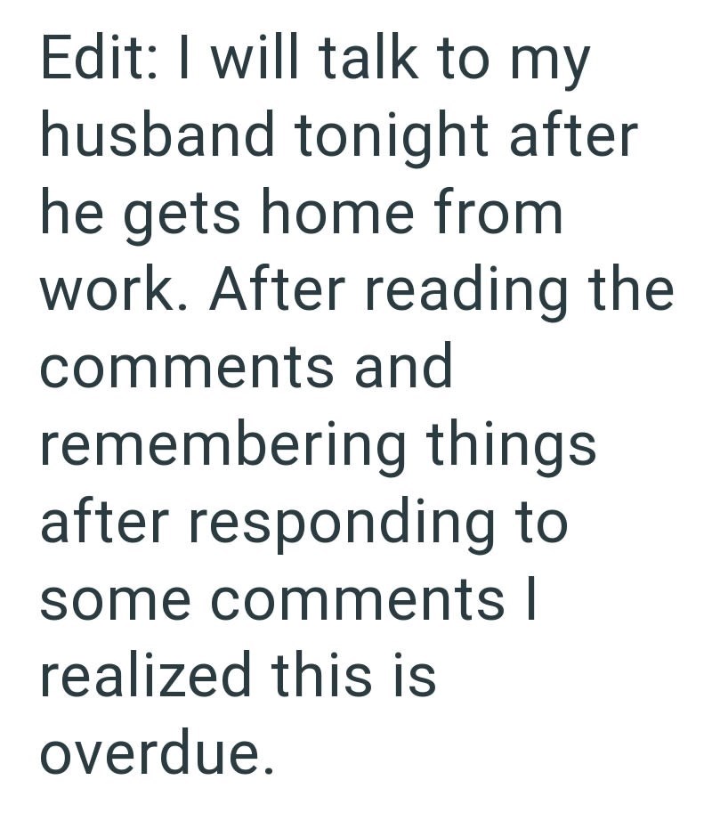 Edit: I will talk to my husband tonight after he gets home from work. After reading the comments and remembering things. after responding to some comments I realized this is overdue.