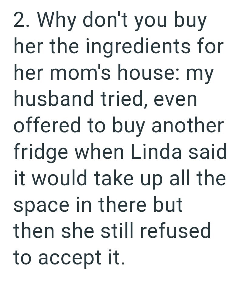 2. Why don't you buy her the ingredients for her mom's house: my husband tried, even offered to buy another fridge when Linda said. it would take up all the space in there but then she still refused to accept it.