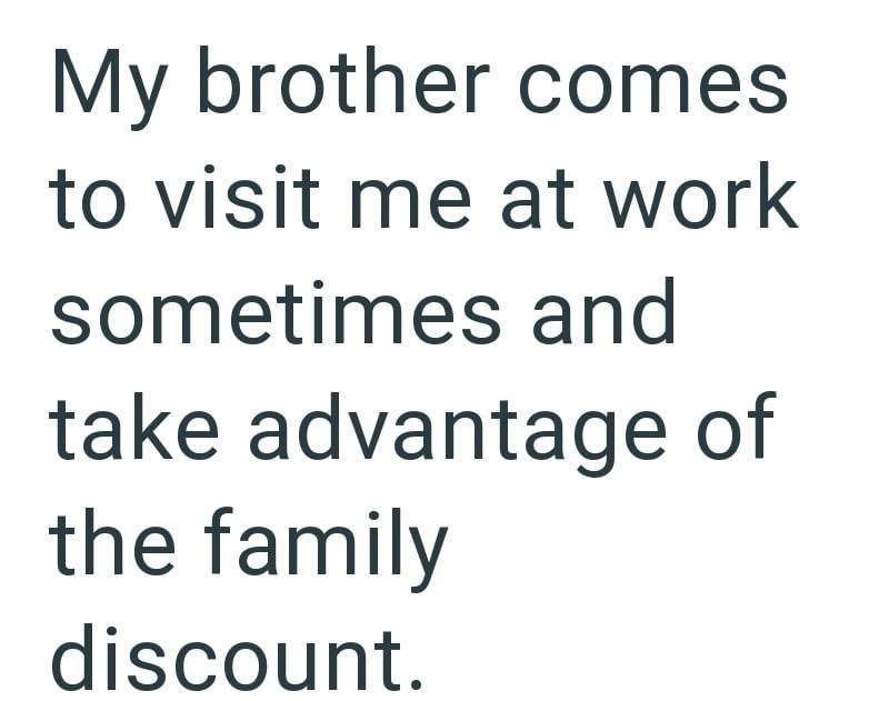 My brother comes to visit me at work sometimes and take advantage of the family discount.