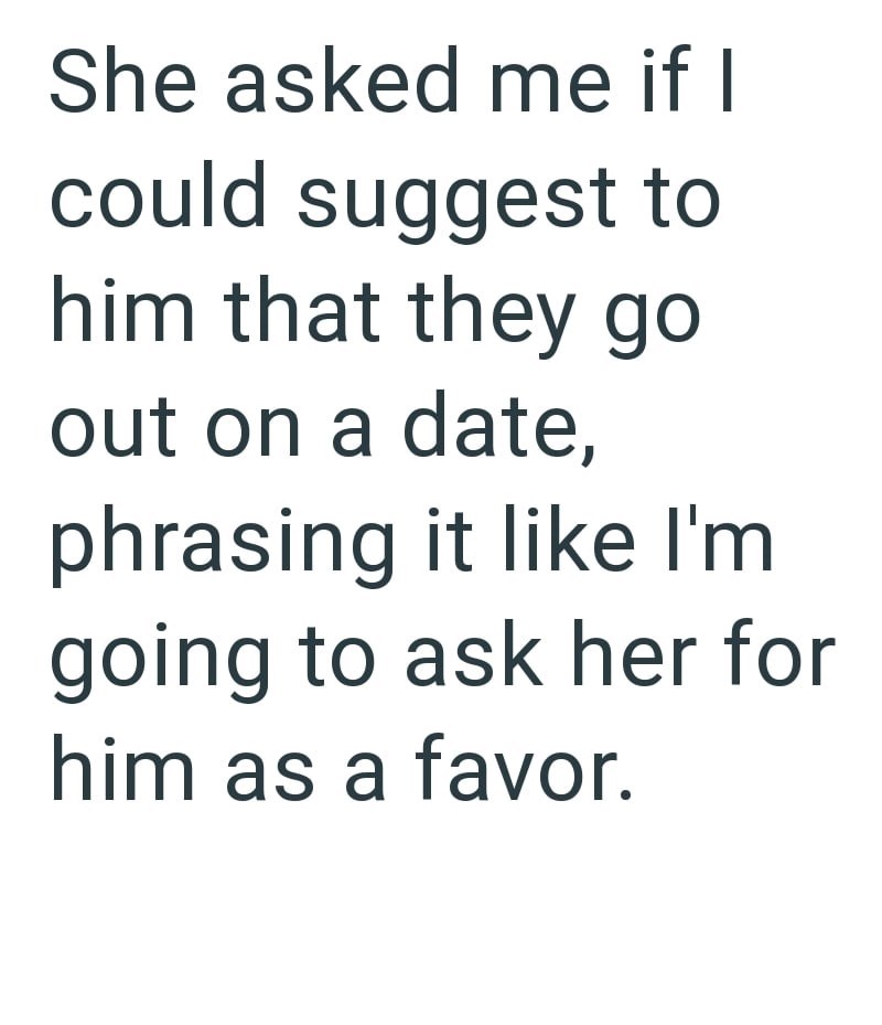She asked me if I could suggest to him that they go out on a date, phrasing it like I'm going to ask her for him as a favor.