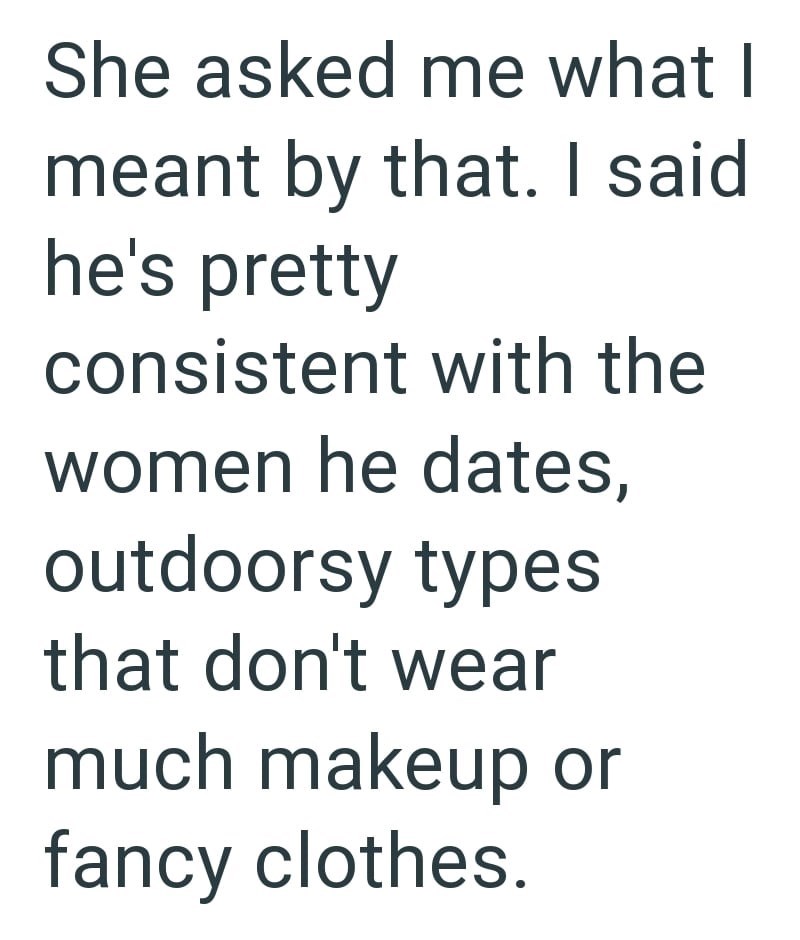 She asked me what I meant by that. I said he's pretty consistent with the women he dates, outdoorsy types that don't wear much makeup or fancy clothes.