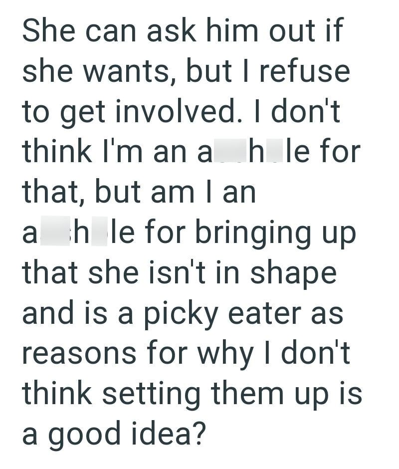 She can ask him out if she wants, but I refuse to get involved. I don't think I'm an ah le for that, but am I an ahle for bringing up that she isn't in shape and is a picky eater as reasons for why I don't think setting them up is a good idea?
