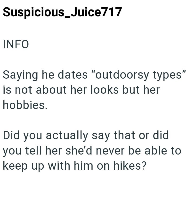 Suspicious_Juice717 INFO Saying he dates "outdoorsy types" is not about her looks but her hobbies. Did you actually say that or did you tell her she'd never be able to keep up with him on hikes?