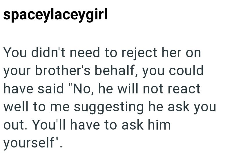 spaceylaceygirl You didn't need to reject her on your brother's behalf, you could have said "No, he will not react well to me suggesting he ask you out. You'll have to ask him yourself".
