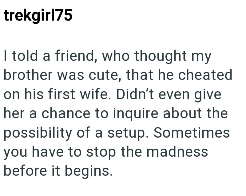 trekgirl75 I told a friend, who thought my brother was cute, that he cheated on his first wife. Didn't even give her a chance to inquire about the possibility of a setup. Sometimes you have to stop the madness before it begins.