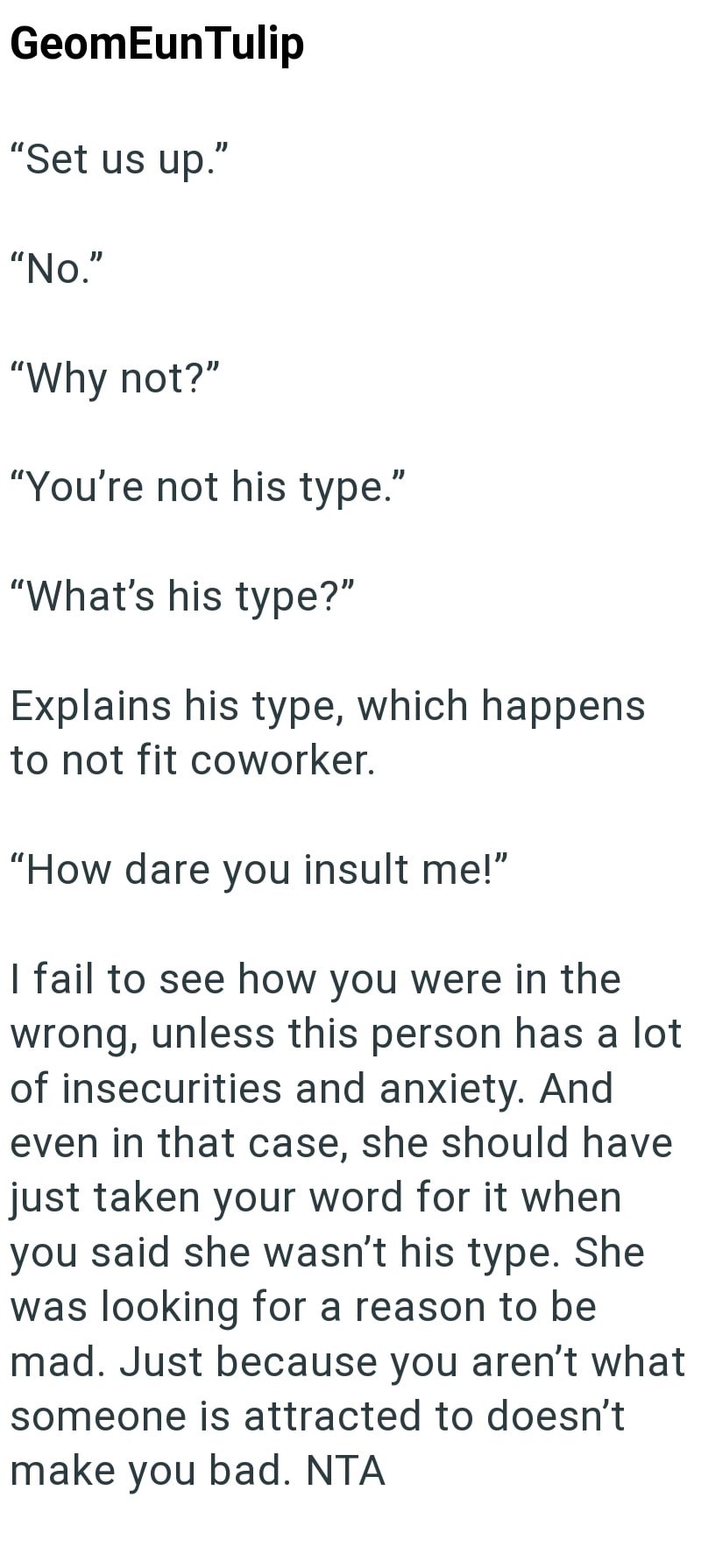 GeomEun Tulip "Set us up." "No." "Why not?" "You're not his type." "What's his type?" Explains his type, which happens to not fit coworker. "How dare you insult me!" I fail to see how you were in the wrong, unless this person has a lot of insecurities and anxiety. And even in that case, she should have just taken your word for it when you said she wasn't his type. She was looking for a reason to be mad. Just because you aren't what someone is attracted to doesn't make you bad. NTA