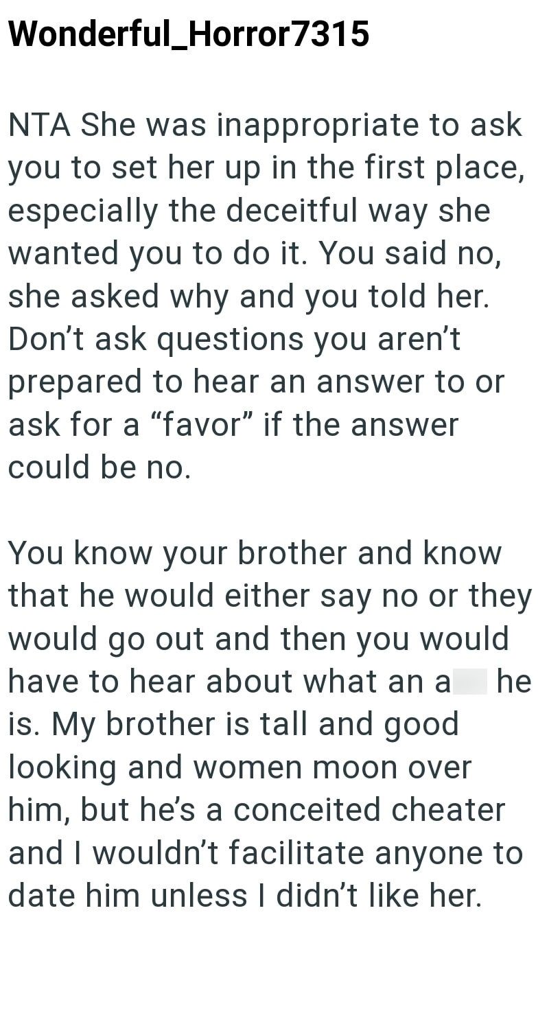 Wonderful_Horror7315 NTA She was inappropriate to ask you to set her up in the first place, especially the deceitful way she wanted you to do it. You said no, she asked why and you told her. Don't ask questions you aren't prepared to hear an answer to or ask for a "favor" if the answer could be no. You know your brother and know that he would either say no or they would go out and then you would have to hear about what an a he is. My brother is tall and good looking and women moon over him, but