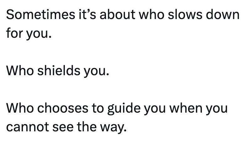 Sometimes it's about who slows down for you. Who shields you. Who chooses to guide you when you cannot see the way.