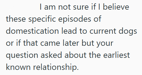 I am not sure if I believe these specific episodes of domestication lead to current dogs or if that came later but your question asked about the earliest known relationship.